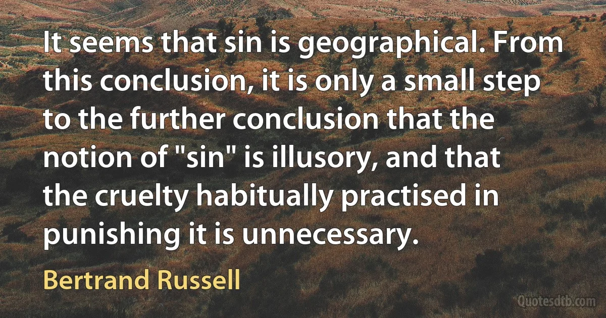 It seems that sin is geographical. From this conclusion, it is only a small step to the further conclusion that the notion of "sin" is illusory, and that the cruelty habitually practised in punishing it is unnecessary. (Bertrand Russell)