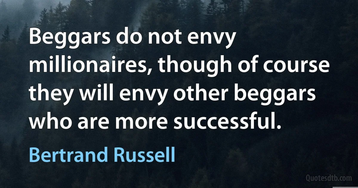 Beggars do not envy millionaires, though of course they will envy other beggars who are more successful. (Bertrand Russell)