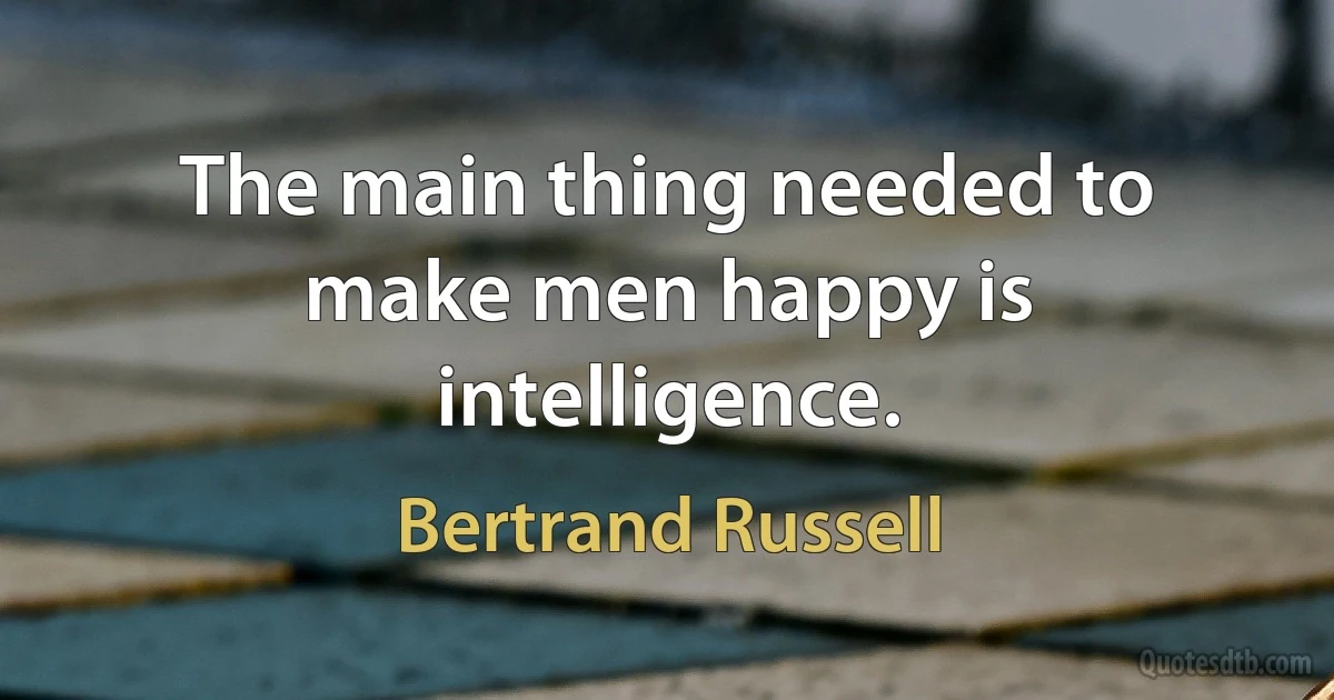 The main thing needed to make men happy is intelligence. (Bertrand Russell)