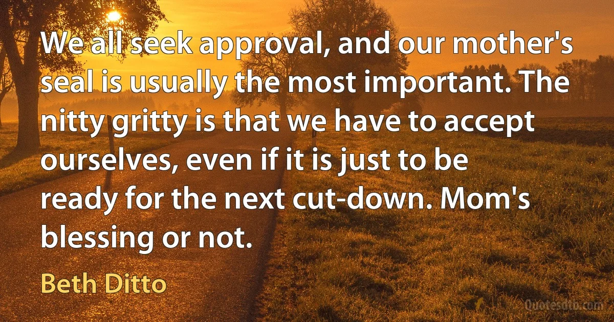 We all seek approval, and our mother's seal is usually the most important. The nitty gritty is that we have to accept ourselves, even if it is just to be ready for the next cut-down. Mom's blessing or not. (Beth Ditto)