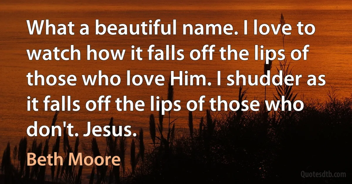 What a beautiful name. I love to watch how it falls off the lips of those who love Him. I shudder as it falls off the lips of those who don't. Jesus. (Beth Moore)