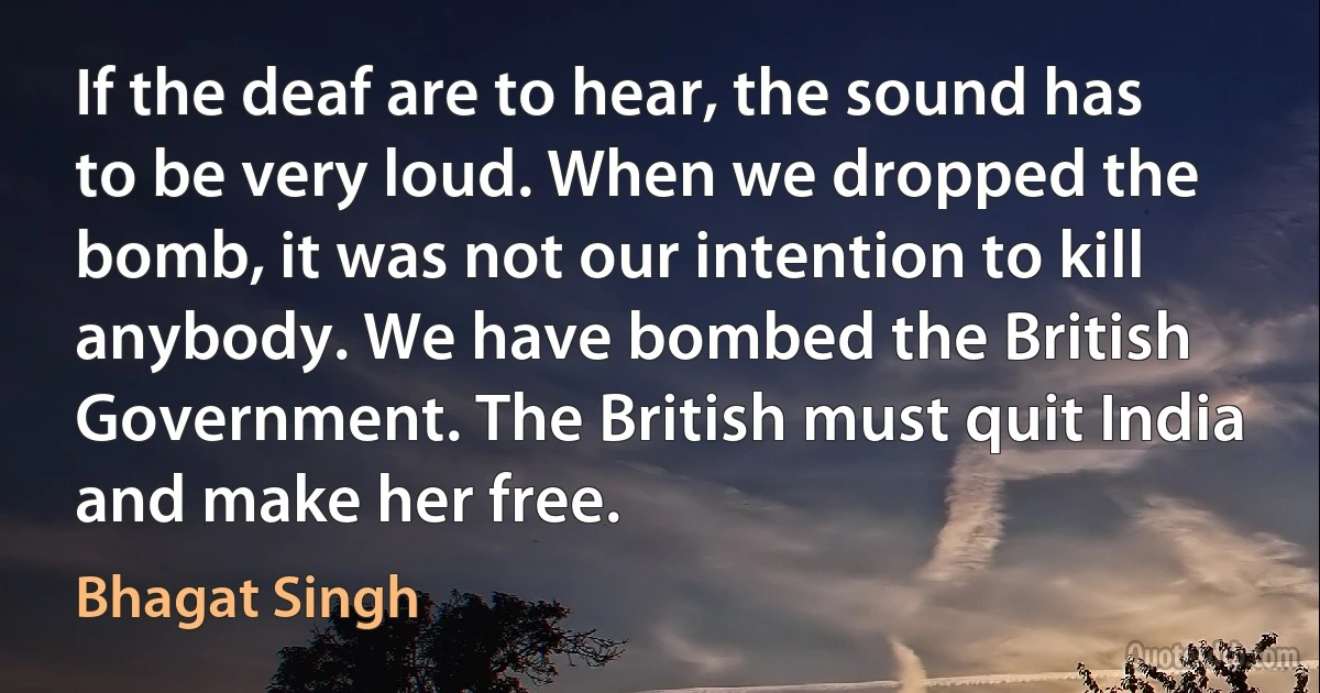 If the deaf are to hear, the sound has to be very loud. When we dropped the bomb, it was not our intention to kill anybody. We have bombed the British Government. The British must quit India and make her free. (Bhagat Singh)