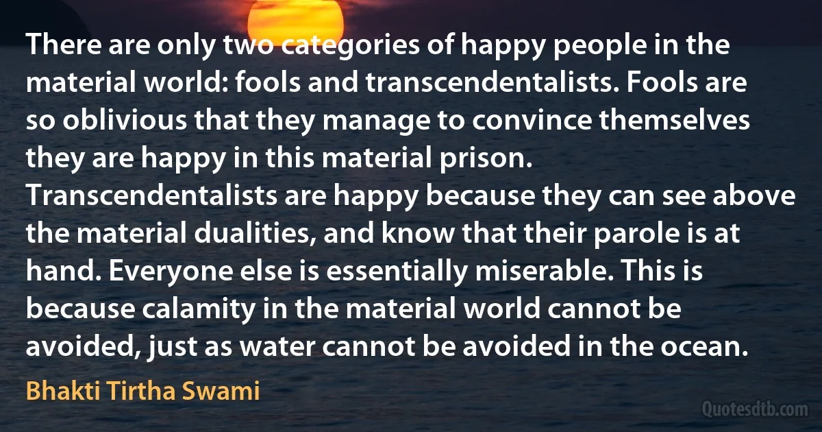 There are only two categories of happy people in the material world: fools and transcendentalists. Fools are so oblivious that they manage to convince themselves they are happy in this material prison. Transcendentalists are happy because they can see above the material dualities, and know that their parole is at hand. Everyone else is essentially miserable. This is because calamity in the material world cannot be avoided, just as water cannot be avoided in the ocean. (Bhakti Tirtha Swami)