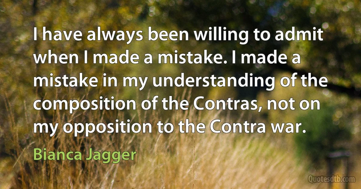 I have always been willing to admit when I made a mistake. I made a mistake in my understanding of the composition of the Contras, not on my opposition to the Contra war. (Bianca Jagger)