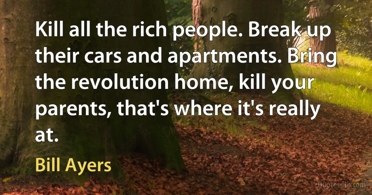 Kill all the rich people. Break up their cars and apartments. Bring the revolution home, kill your parents, that's where it's really at. (Bill Ayers)