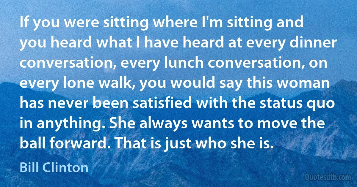 If you were sitting where I'm sitting and you heard what I have heard at every dinner conversation, every lunch conversation, on every lone walk, you would say this woman has never been satisfied with the status quo in anything. She always wants to move the ball forward. That is just who she is. (Bill Clinton)