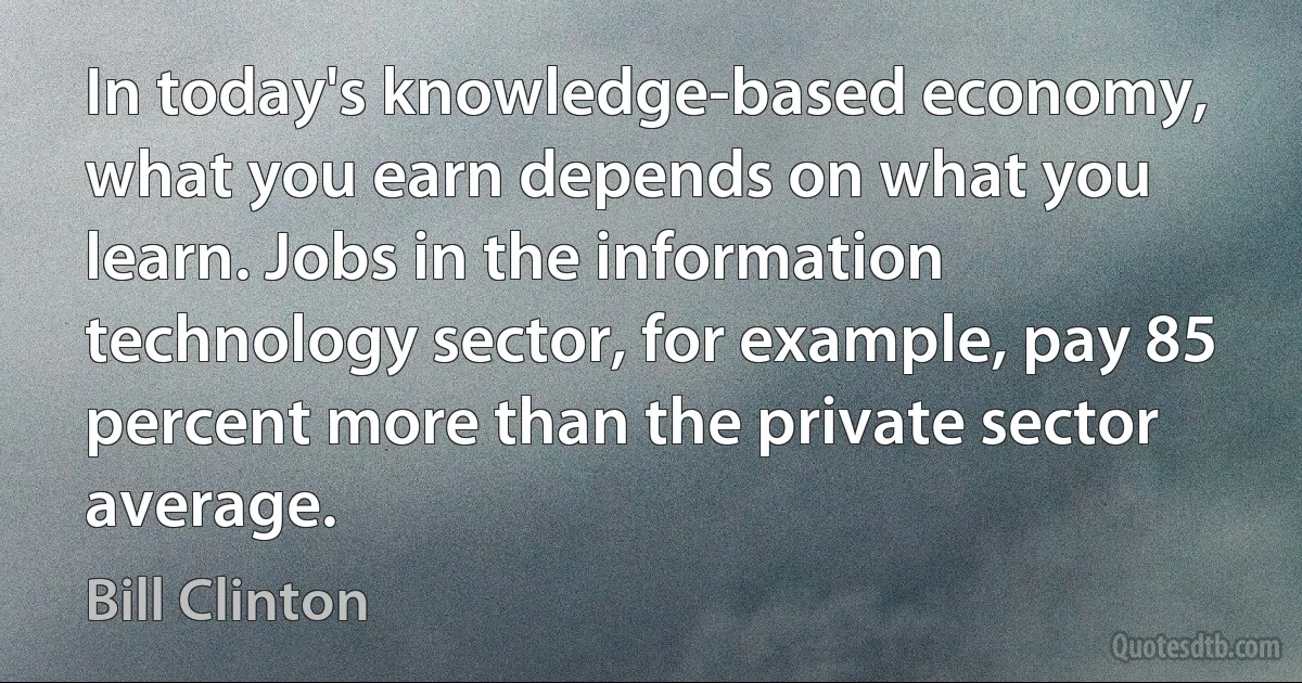 In today's knowledge-based economy, what you earn depends on what you learn. Jobs in the information technology sector, for example, pay 85 percent more than the private sector average. (Bill Clinton)