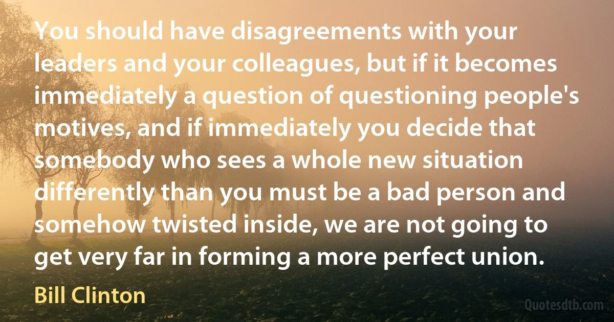 You should have disagreements with your leaders and your colleagues, but if it becomes immediately a question of questioning people's motives, and if immediately you decide that somebody who sees a whole new situation differently than you must be a bad person and somehow twisted inside, we are not going to get very far in forming a more perfect union. (Bill Clinton)