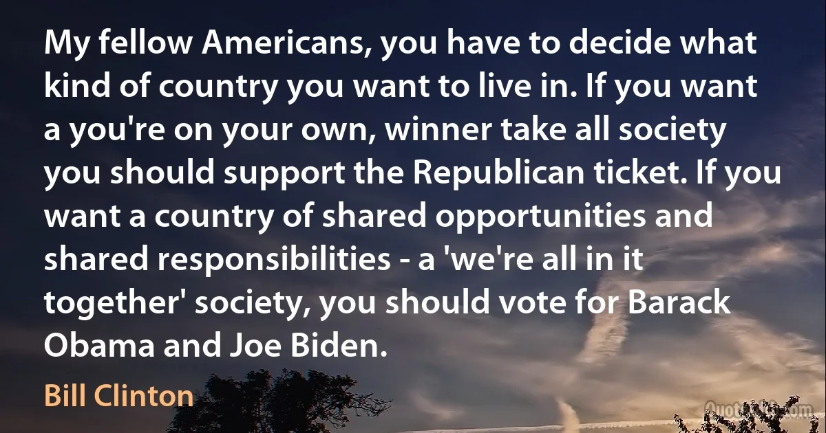 My fellow Americans, you have to decide what kind of country you want to live in. If you want a you're on your own, winner take all society you should support the Republican ticket. If you want a country of shared opportunities and shared responsibilities - a 'we're all in it together' society, you should vote for Barack Obama and Joe Biden. (Bill Clinton)