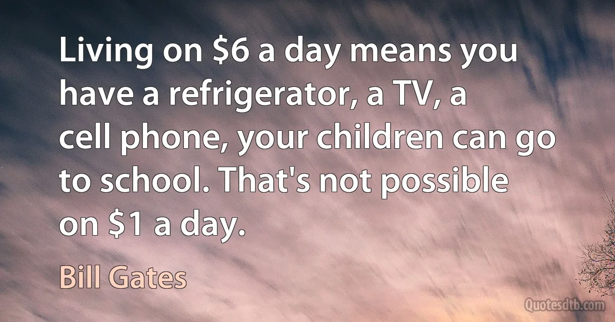 Living on $6 a day means you have a refrigerator, a TV, a cell phone, your children can go to school. That's not possible on $1 a day. (Bill Gates)