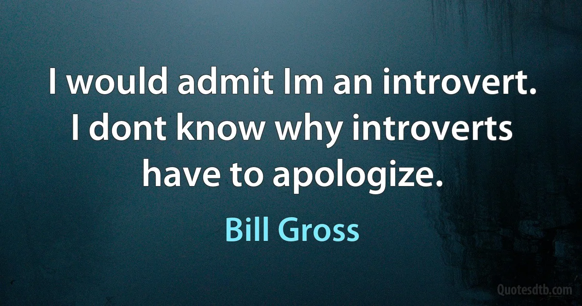 I would admit Im an introvert. I dont know why introverts have to apologize. (Bill Gross)