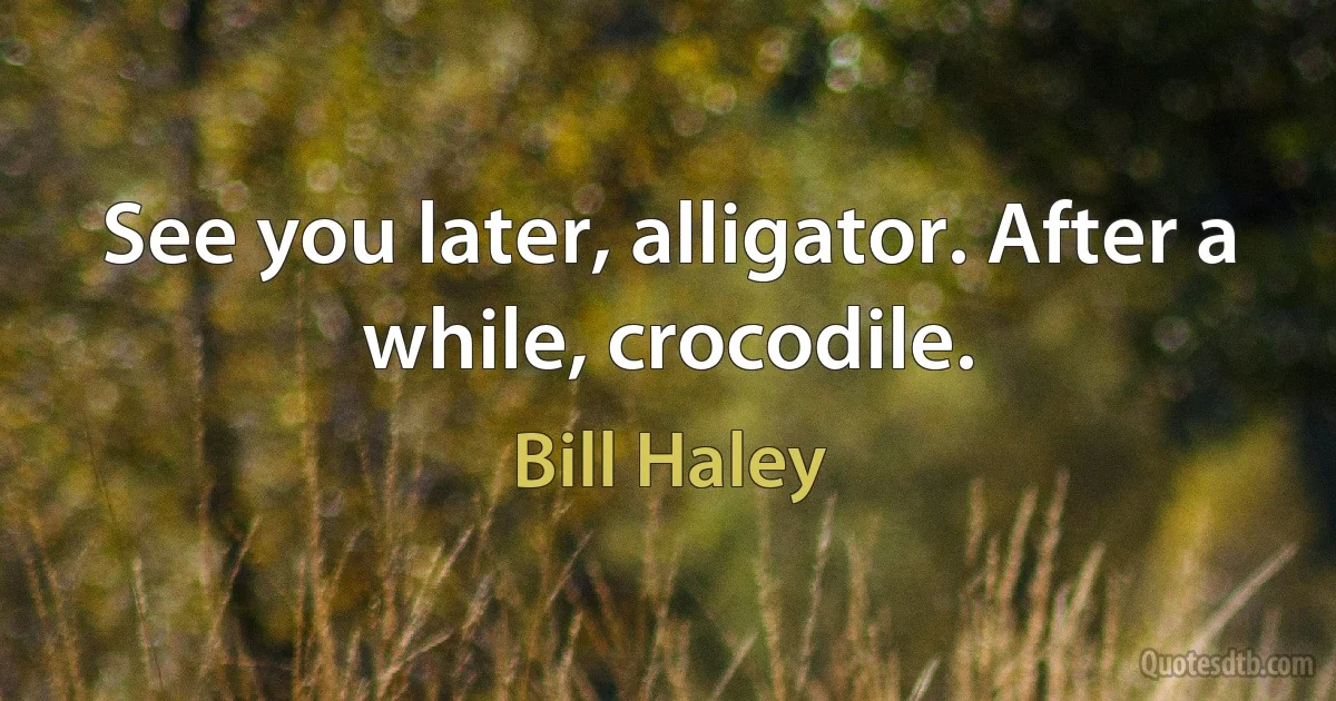 See you later, alligator. After a while, crocodile. (Bill Haley)