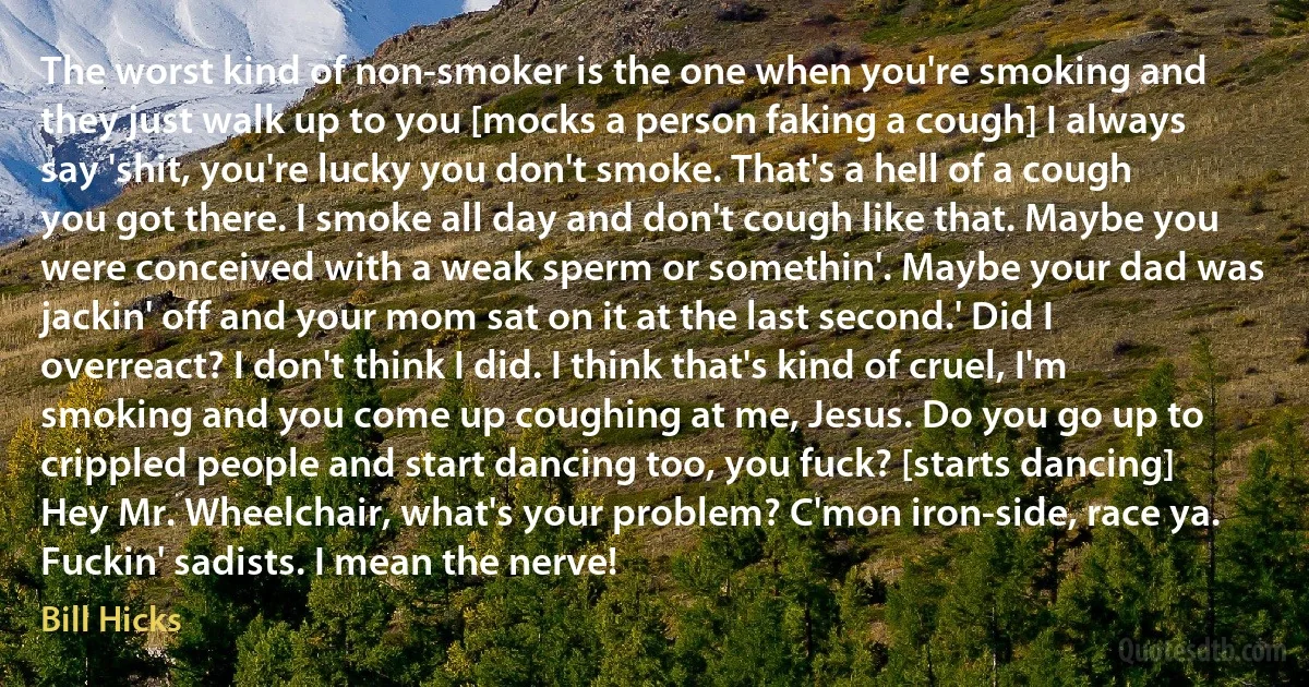 The worst kind of non-smoker is the one when you're smoking and they just walk up to you [mocks a person faking a cough] I always say 'shit, you're lucky you don't smoke. That's a hell of a cough you got there. I smoke all day and don't cough like that. Maybe you were conceived with a weak sperm or somethin'. Maybe your dad was jackin' off and your mom sat on it at the last second.' Did I overreact? I don't think I did. I think that's kind of cruel, I'm smoking and you come up coughing at me, Jesus. Do you go up to crippled people and start dancing too, you fuck? [starts dancing] Hey Mr. Wheelchair, what's your problem? C'mon iron-side, race ya. Fuckin' sadists. I mean the nerve! (Bill Hicks)