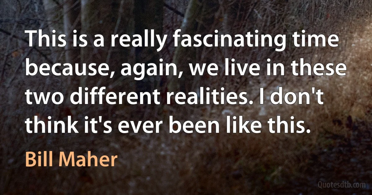 This is a really fascinating time because, again, we live in these two different realities. I don't think it's ever been like this. (Bill Maher)