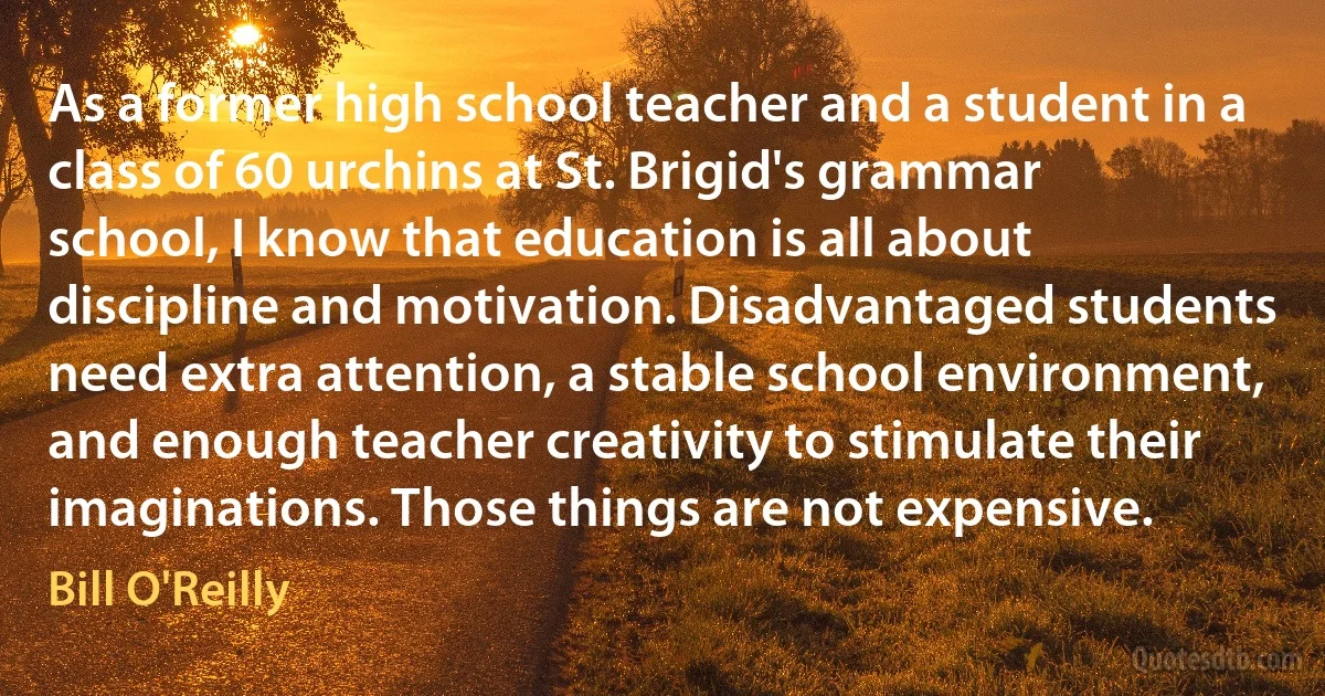 As a former high school teacher and a student in a class of 60 urchins at St. Brigid's grammar school, I know that education is all about discipline and motivation. Disadvantaged students need extra attention, a stable school environment, and enough teacher creativity to stimulate their imaginations. Those things are not expensive. (Bill O'Reilly)