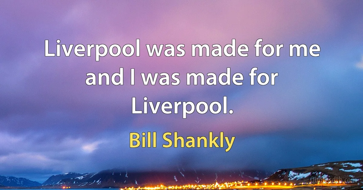 Liverpool was made for me and I was made for Liverpool. (Bill Shankly)