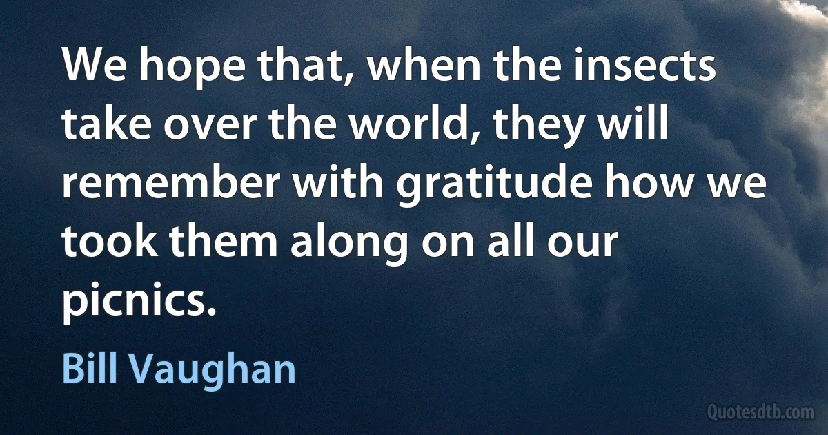 We hope that, when the insects take over the world, they will remember with gratitude how we took them along on all our picnics. (Bill Vaughan)