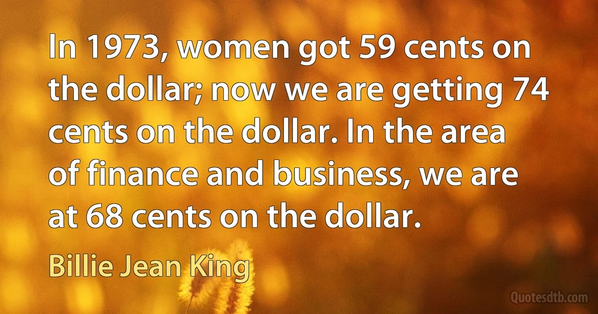 In 1973, women got 59 cents on the dollar; now we are getting 74 cents on the dollar. In the area of finance and business, we are at 68 cents on the dollar. (Billie Jean King)