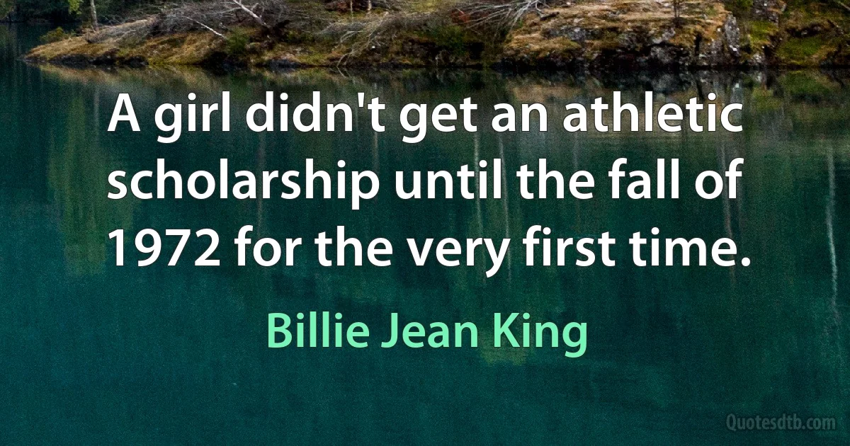 A girl didn't get an athletic scholarship until the fall of 1972 for the very first time. (Billie Jean King)