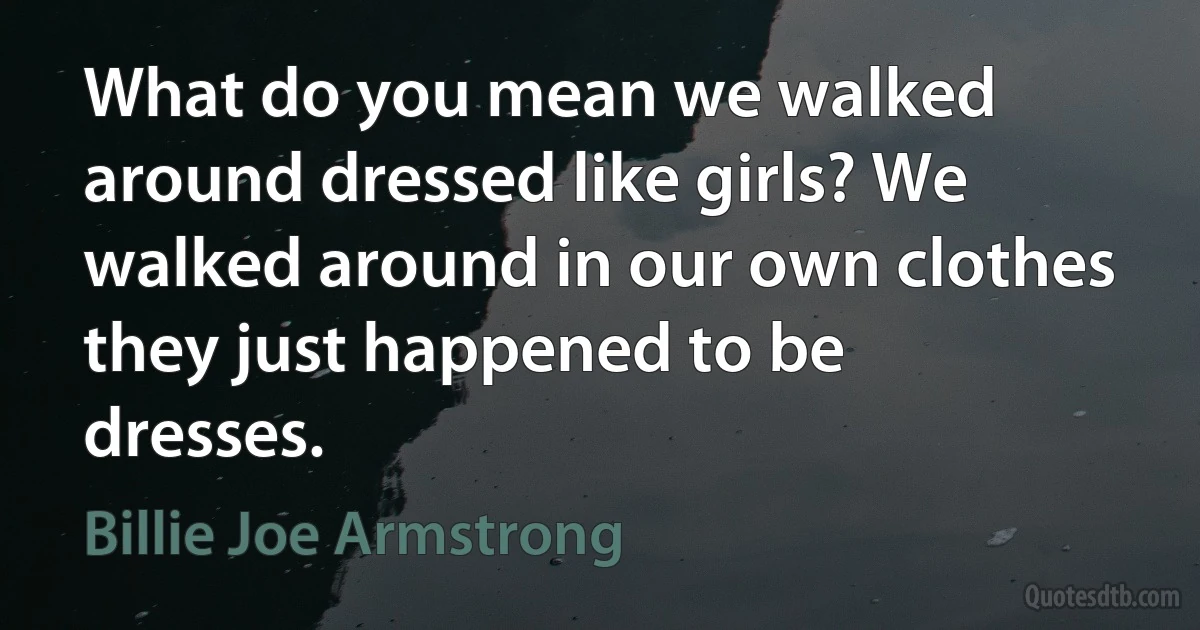 What do you mean we walked around dressed like girls? We walked around in our own clothes they just happened to be dresses. (Billie Joe Armstrong)