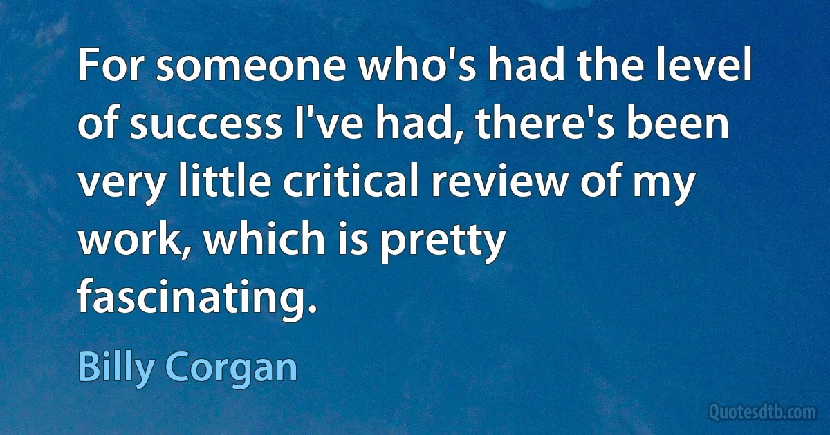 For someone who's had the level of success I've had, there's been very little critical review of my work, which is pretty fascinating. (Billy Corgan)