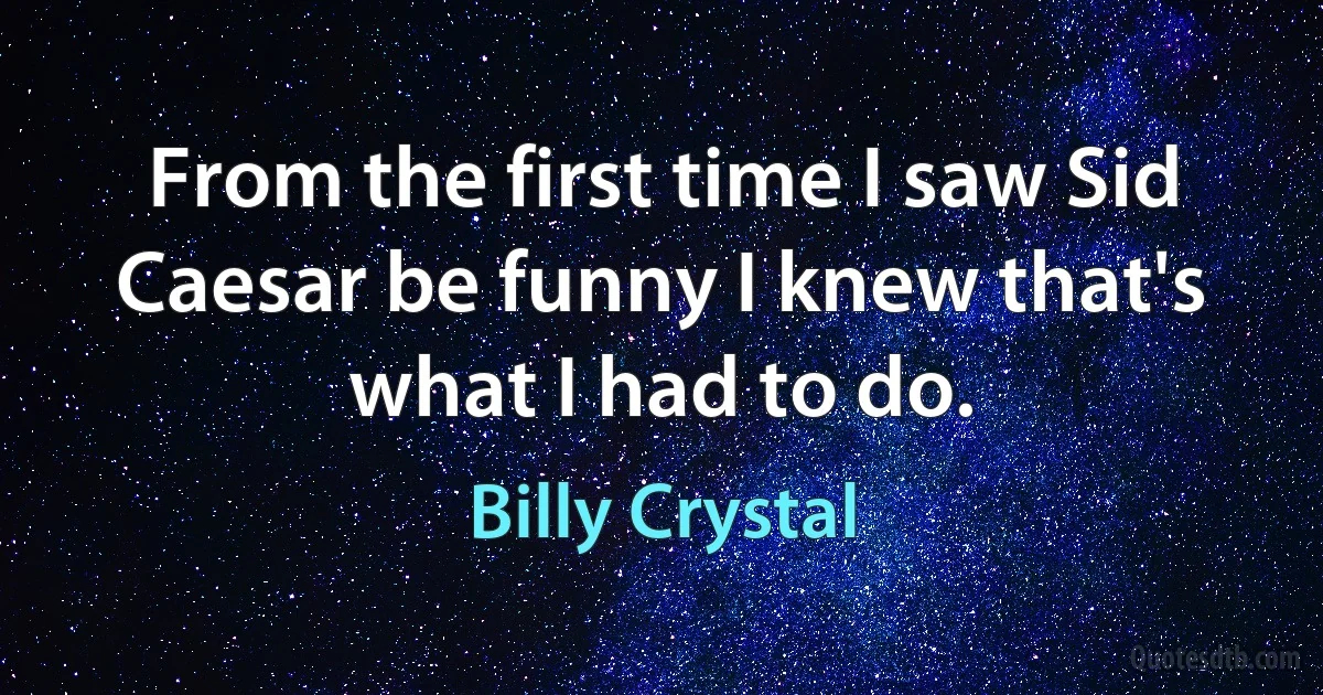 From the first time I saw Sid Caesar be funny I knew that's what I had to do. (Billy Crystal)