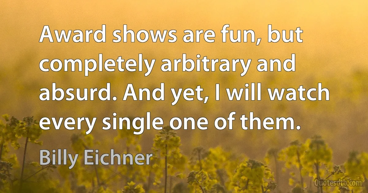 Award shows are fun, but completely arbitrary and absurd. And yet, I will watch every single one of them. (Billy Eichner)