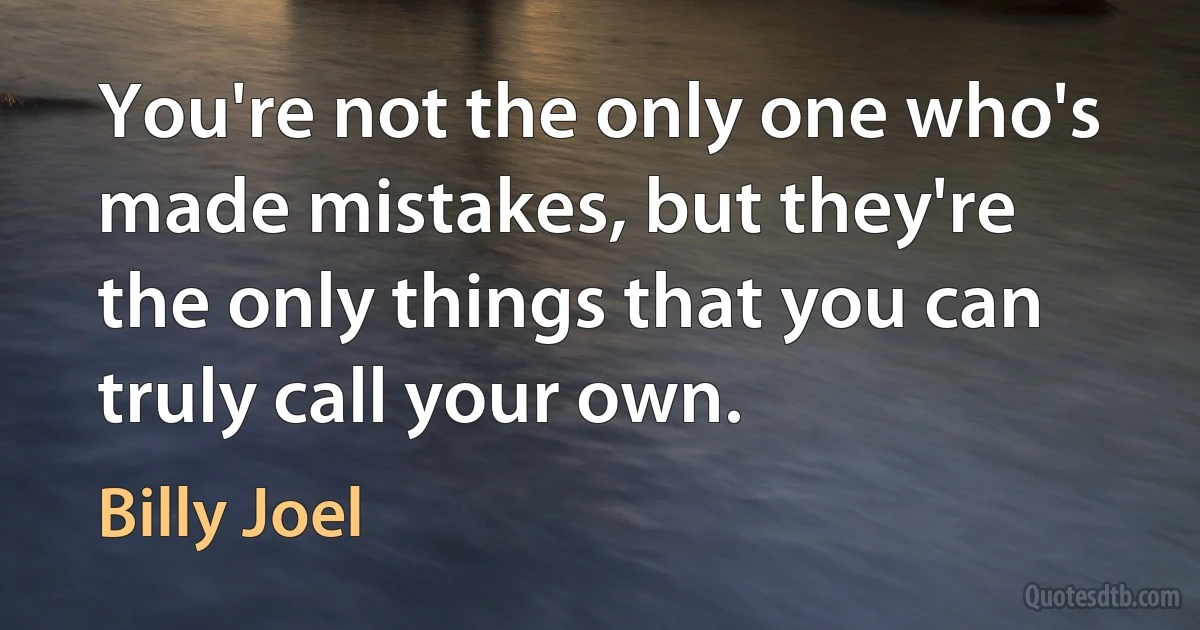 You're not the only one who's made mistakes, but they're the only things that you can truly call your own. (Billy Joel)