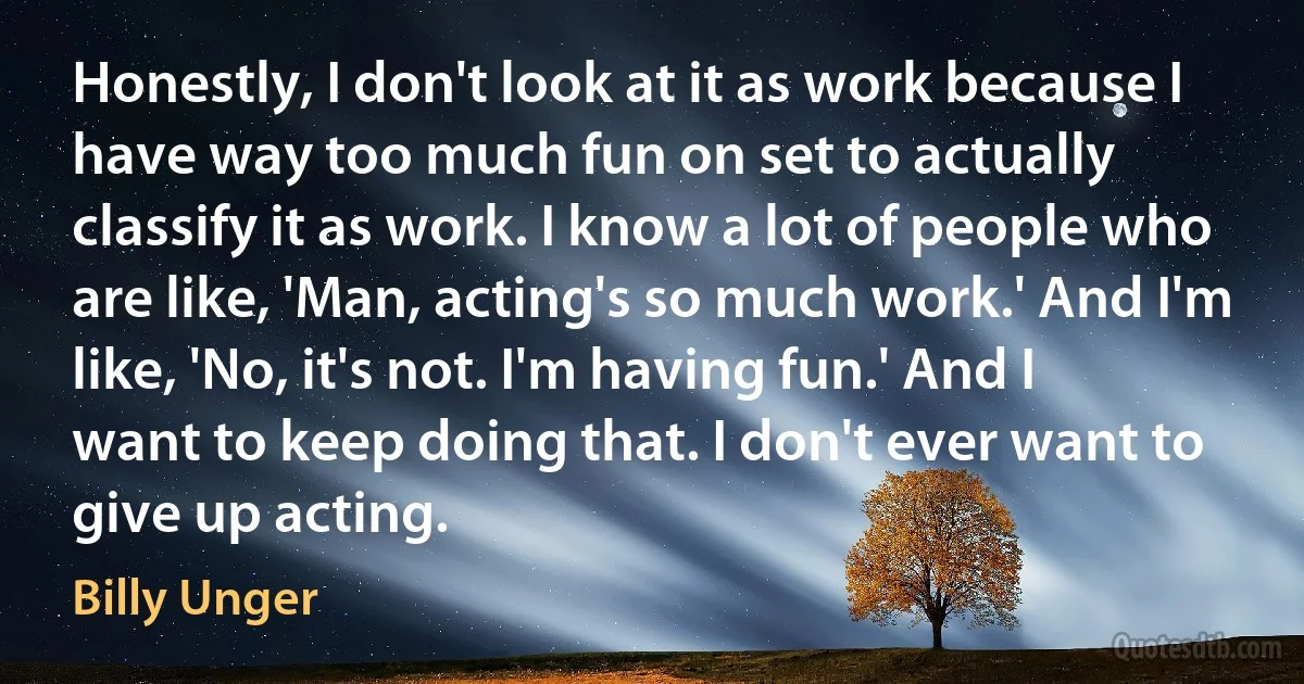 Honestly, I don't look at it as work because I have way too much fun on set to actually classify it as work. I know a lot of people who are like, 'Man, acting's so much work.' And I'm like, 'No, it's not. I'm having fun.' And I want to keep doing that. I don't ever want to give up acting. (Billy Unger)