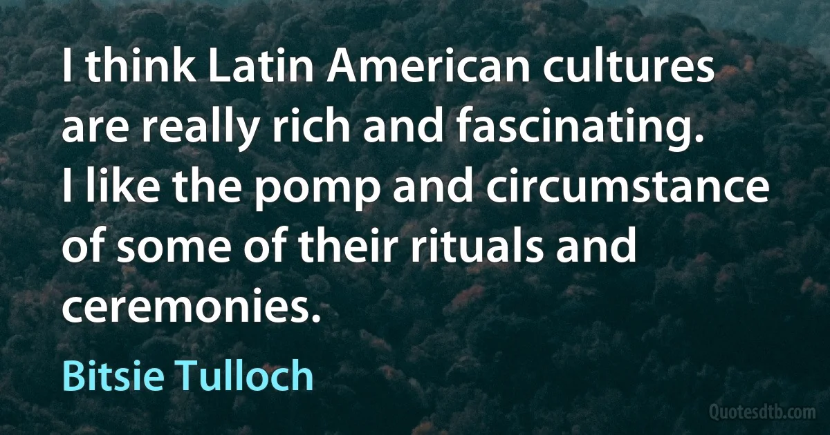 I think Latin American cultures are really rich and fascinating. I like the pomp and circumstance of some of their rituals and ceremonies. (Bitsie Tulloch)