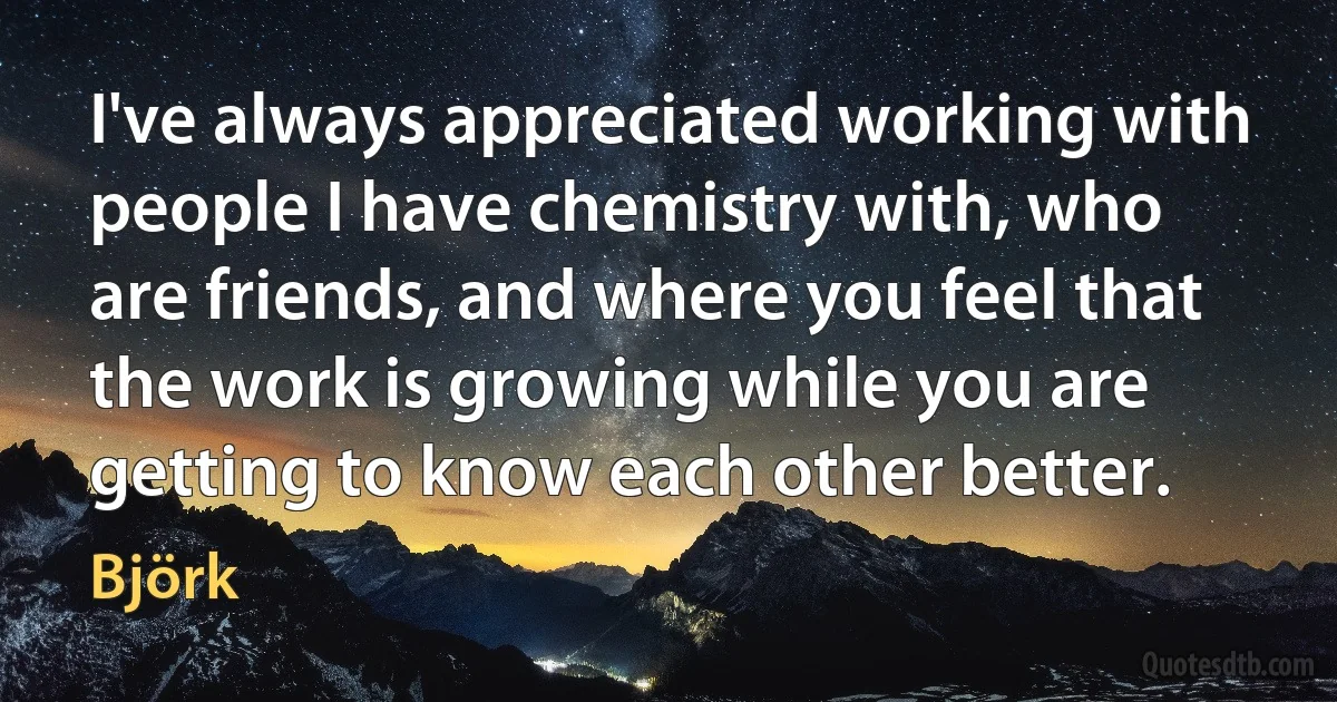 I've always appreciated working with people I have chemistry with, who are friends, and where you feel that the work is growing while you are getting to know each other better. (Björk)