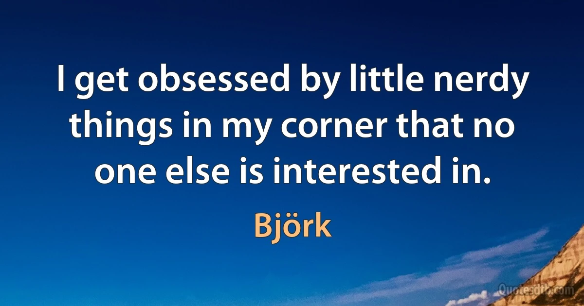 I get obsessed by little nerdy things in my corner that no one else is interested in. (Björk)