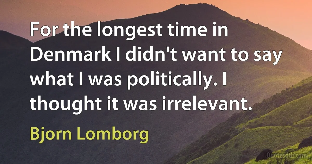 For the longest time in Denmark I didn't want to say what I was politically. I thought it was irrelevant. (Bjorn Lomborg)