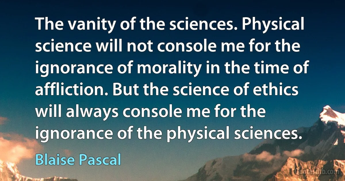 The vanity of the sciences. Physical science will not console me for the ignorance of morality in the time of affliction. But the science of ethics will always console me for the ignorance of the physical sciences. (Blaise Pascal)