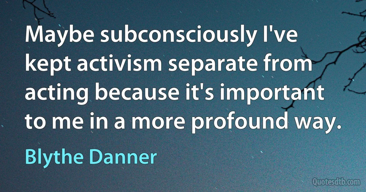 Maybe subconsciously I've kept activism separate from acting because it's important to me in a more profound way. (Blythe Danner)