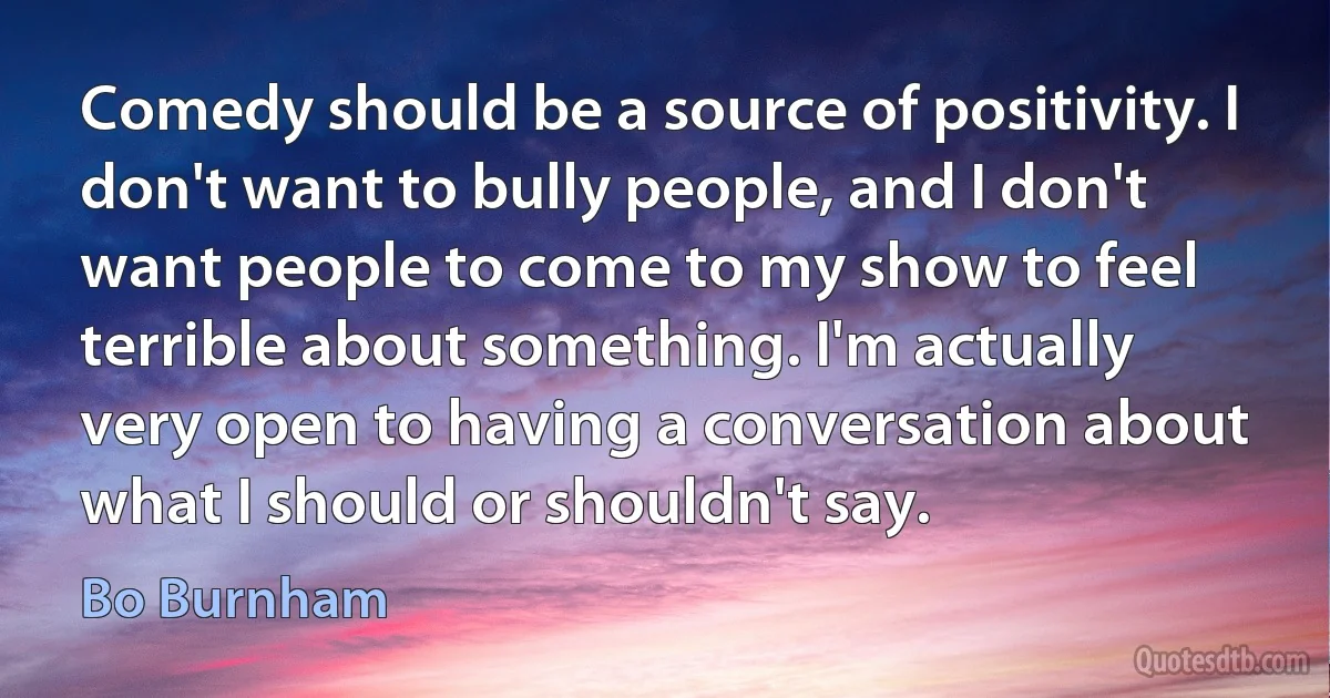 Comedy should be a source of positivity. I don't want to bully people, and I don't want people to come to my show to feel terrible about something. I'm actually very open to having a conversation about what I should or shouldn't say. (Bo Burnham)