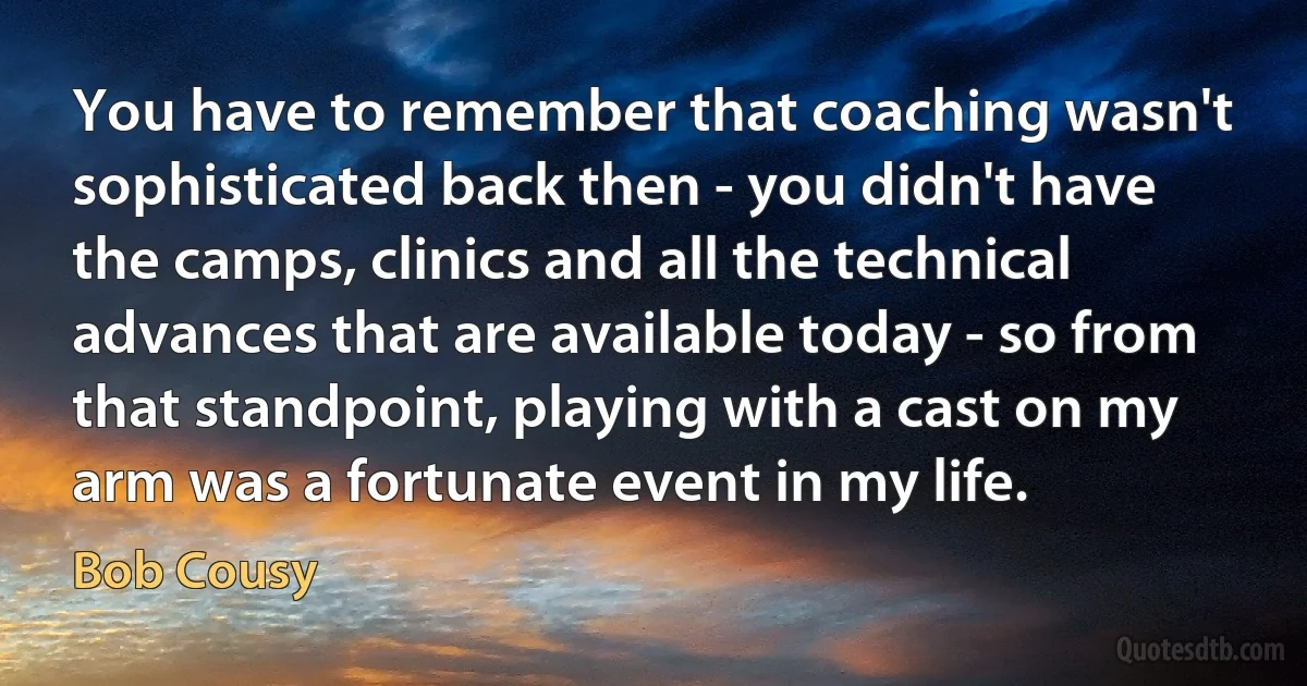 You have to remember that coaching wasn't sophisticated back then - you didn't have the camps, clinics and all the technical advances that are available today - so from that standpoint, playing with a cast on my arm was a fortunate event in my life. (Bob Cousy)