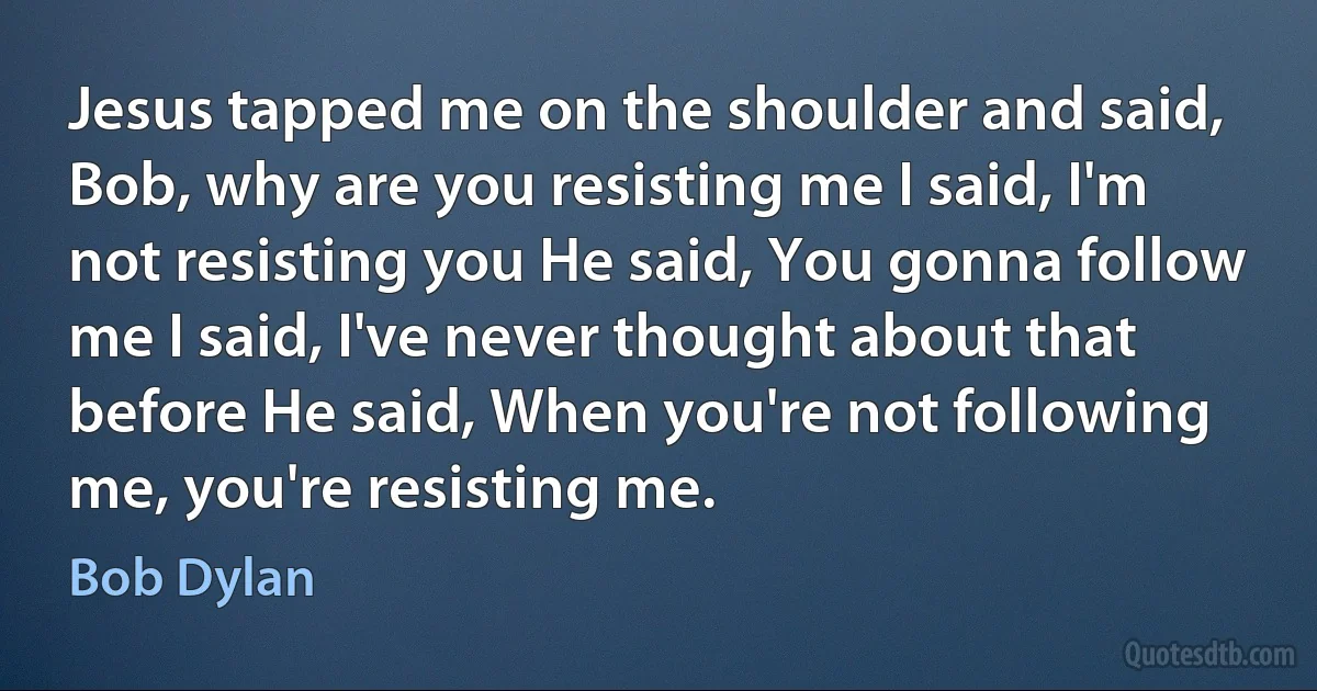 Jesus tapped me on the shoulder and said, Bob, why are you resisting me I said, I'm not resisting you He said, You gonna follow me I said, I've never thought about that before He said, When you're not following me, you're resisting me. (Bob Dylan)