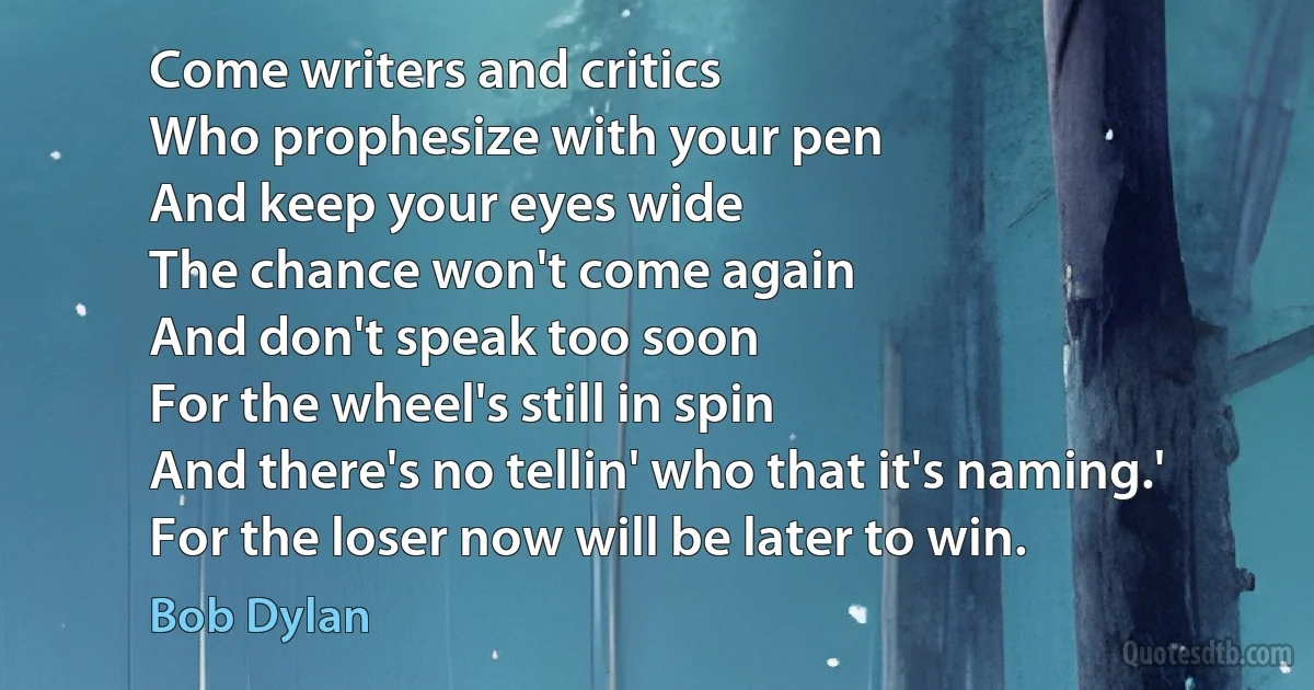 Come writers and critics
Who prophesize with your pen
And keep your eyes wide
The chance won't come again
And don't speak too soon
For the wheel's still in spin
And there's no tellin' who that it's naming.'
For the loser now will be later to win. (Bob Dylan)