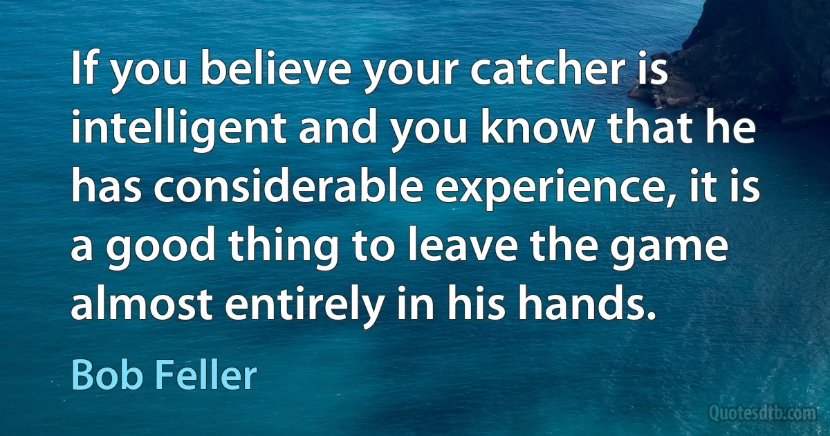 If you believe your catcher is intelligent and you know that he has considerable experience, it is a good thing to leave the game almost entirely in his hands. (Bob Feller)