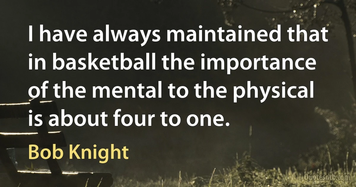 I have always maintained that in basketball the importance of the mental to the physical is about four to one. (Bob Knight)