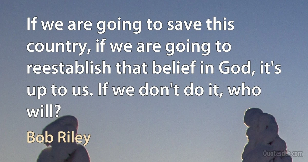 If we are going to save this country, if we are going to reestablish that belief in God, it's up to us. If we don't do it, who will? (Bob Riley)