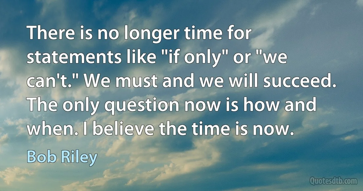 There is no longer time for statements like "if only" or "we can't." We must and we will succeed. The only question now is how and when. I believe the time is now. (Bob Riley)