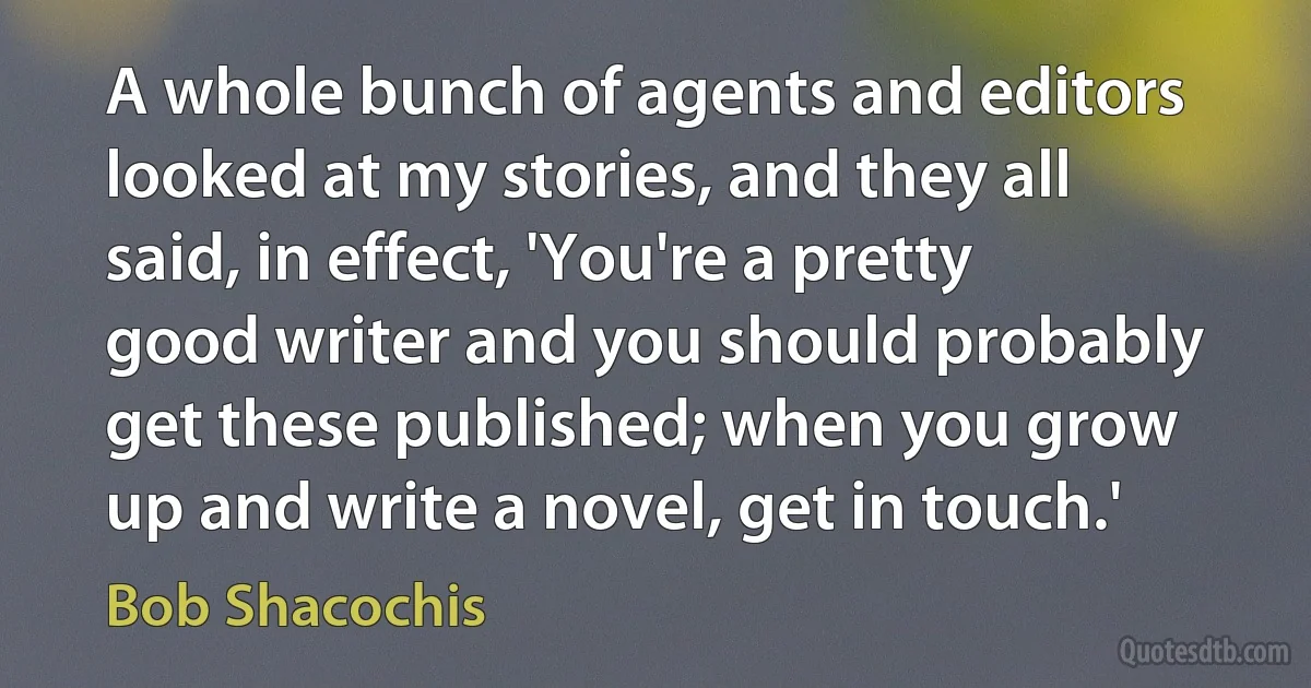 A whole bunch of agents and editors looked at my stories, and they all said, in effect, 'You're a pretty good writer and you should probably get these published; when you grow up and write a novel, get in touch.' (Bob Shacochis)