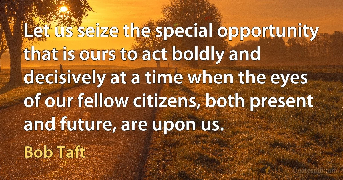 Let us seize the special opportunity that is ours to act boldly and decisively at a time when the eyes of our fellow citizens, both present and future, are upon us. (Bob Taft)