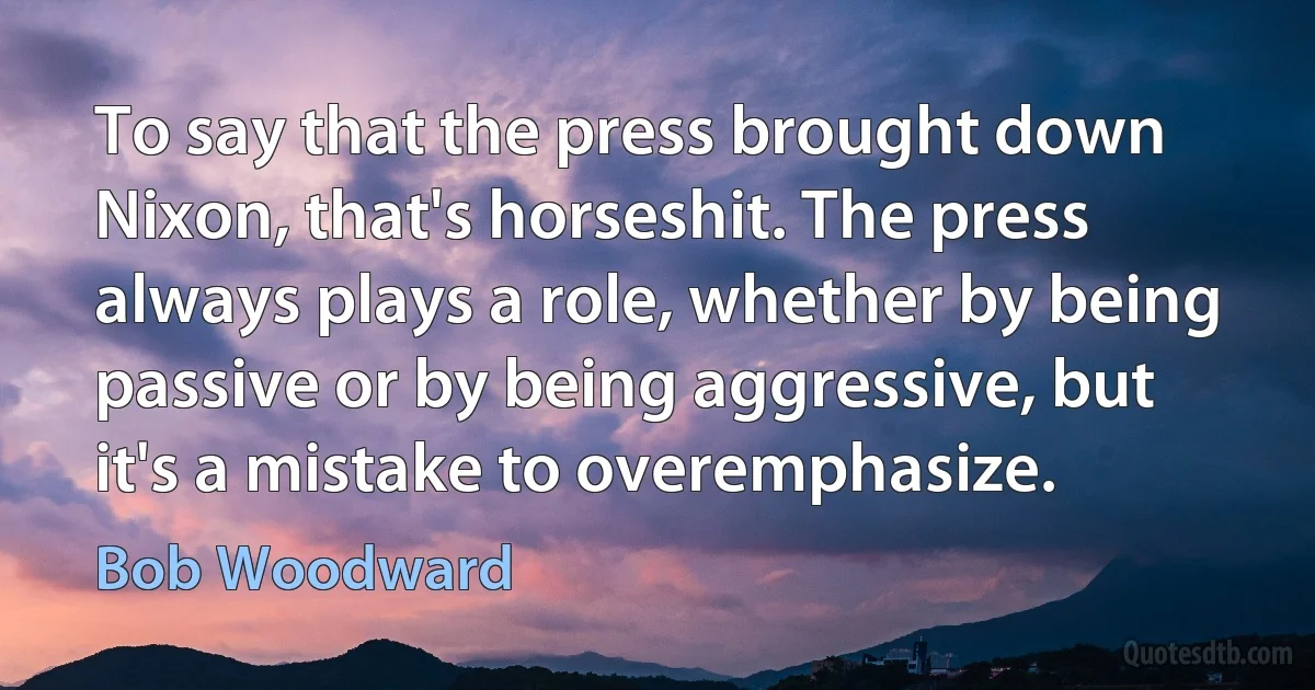 To say that the press brought down Nixon, that's horseshit. The press always plays a role, whether by being passive or by being aggressive, but it's a mistake to overemphasize. (Bob Woodward)