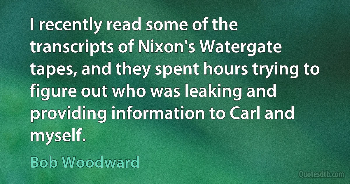 I recently read some of the transcripts of Nixon's Watergate tapes, and they spent hours trying to figure out who was leaking and providing information to Carl and myself. (Bob Woodward)