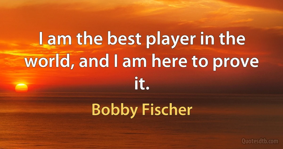 I am the best player in the world, and I am here to prove it. (Bobby Fischer)