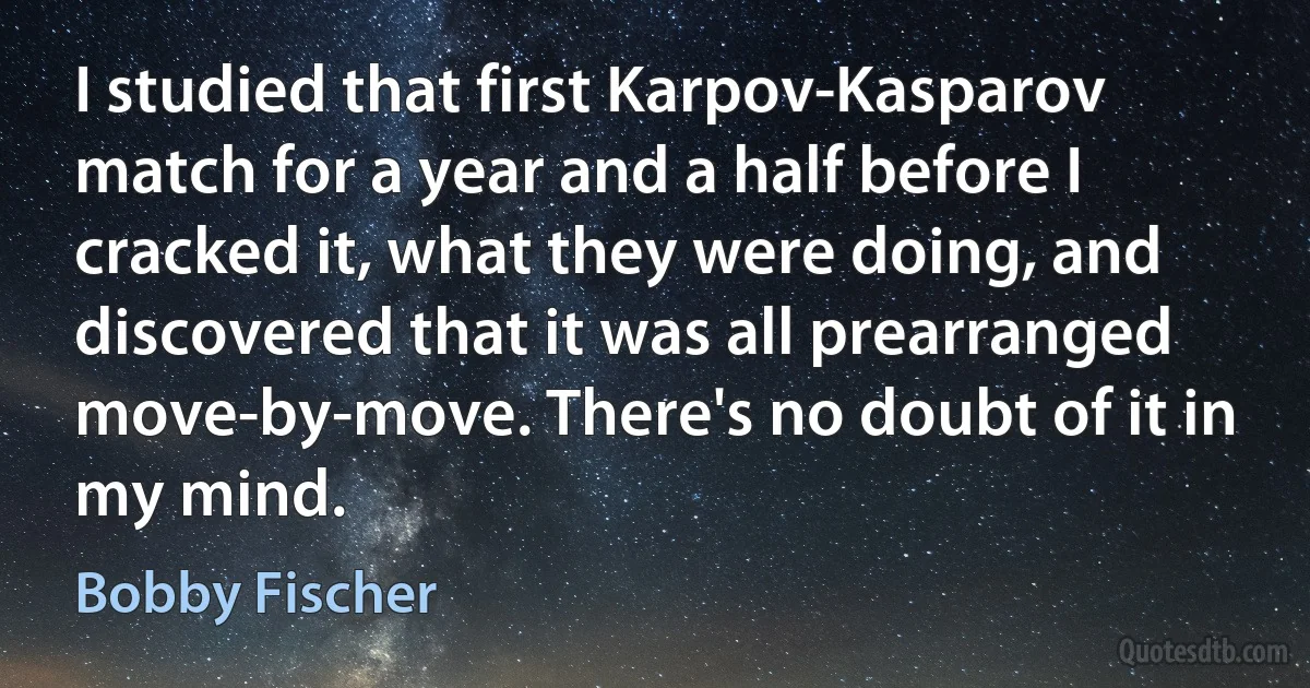 I studied that first Karpov-Kasparov match for a year and a half before I cracked it, what they were doing, and discovered that it was all prearranged move-by-move. There's no doubt of it in my mind. (Bobby Fischer)