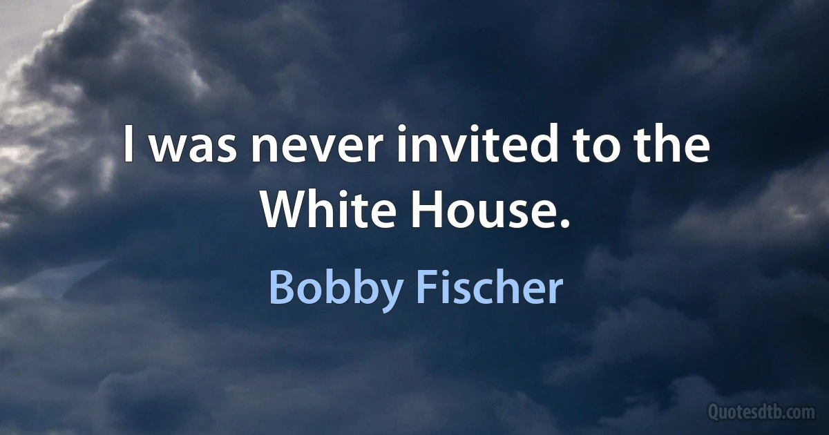 I was never invited to the White House. (Bobby Fischer)